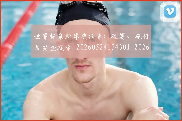世界杯最新球迷指南:观赛、旅行与安全提示_20260524134301_20260702174653_20260715192230