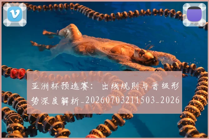 亚洲杯预选赛：出线规则与晋级形势深度解析_20260703211503_20260717235709