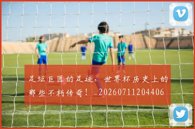 足坛巨匠的足迹，世界杯历史上的那些不朽传奇！_20260711204406