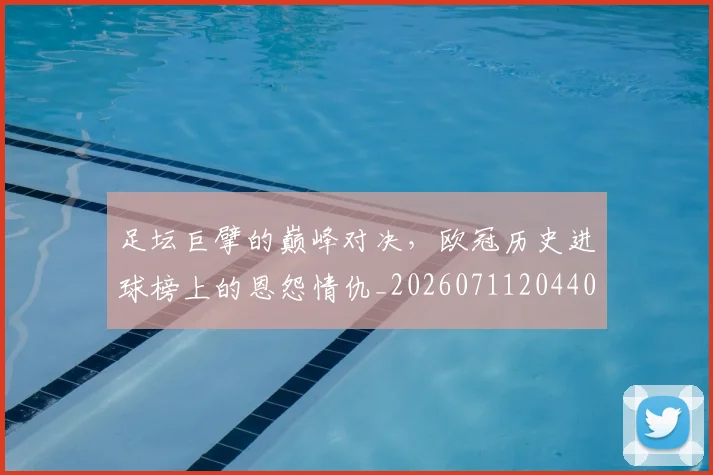 足坛巨擘的巅峰对决，欧冠历史进球榜上的恩怨情仇_20260711204408