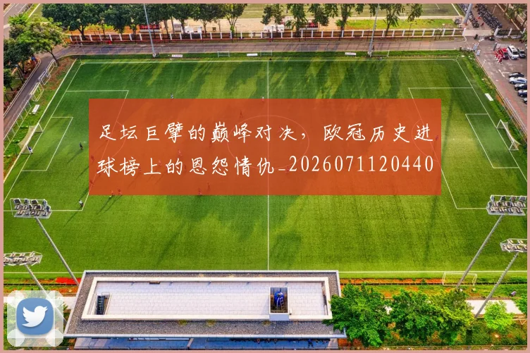 足坛巨擘的巅峰对决,欧冠历史进球榜上的恩怨情仇_20260711204408